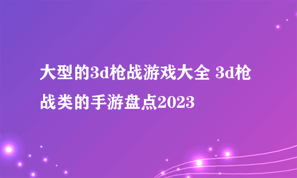 大型的3d枪战游戏大全 3d枪战类的手游盘点2023