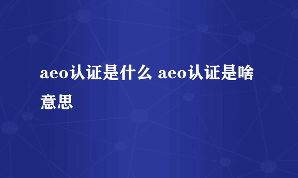 aeo认证是什么 aeo认证是啥意思