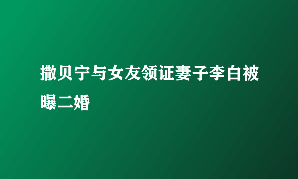 撒贝宁与女友领证妻子李白被曝二婚