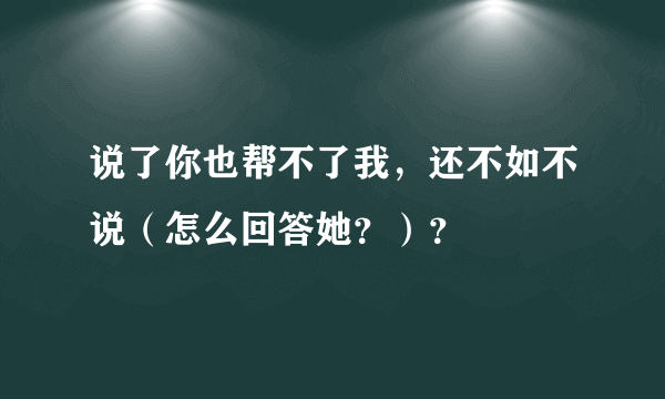 说了你也帮不了我，还不如不说（怎么回答她？）？