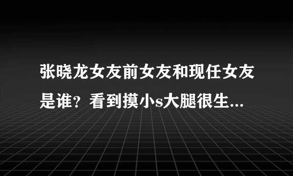 张晓龙女友前女友和现任女友是谁？看到摸小s大腿很生气【图】