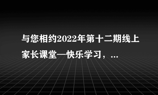 与您相约2022年第十二期线上家长课堂—快乐学习，做学习的主