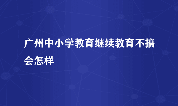 广州中小学教育继续教育不搞会怎样