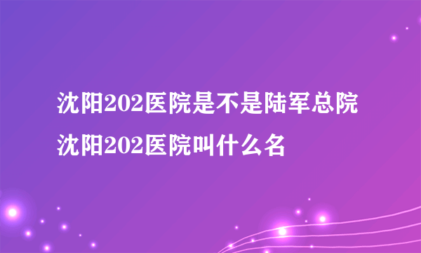 沈阳202医院是不是陆军总院 沈阳202医院叫什么名