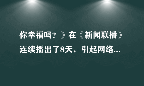 你幸福吗？》在《新闻联播》连续播出了8天，引起网络热议，以“你幸福吗”