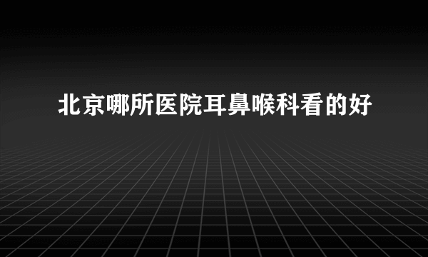 北京哪所医院耳鼻喉科看的好