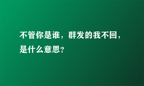 不管你是谁，群发的我不回，是什么意思？