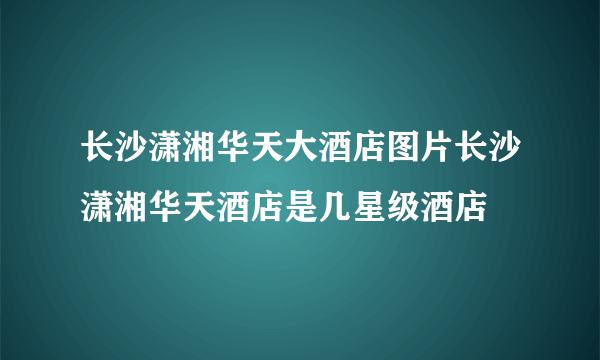 长沙潇湘华天大酒店图片长沙潇湘华天酒店是几星级酒店