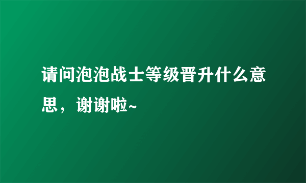 请问泡泡战士等级晋升什么意思，谢谢啦~