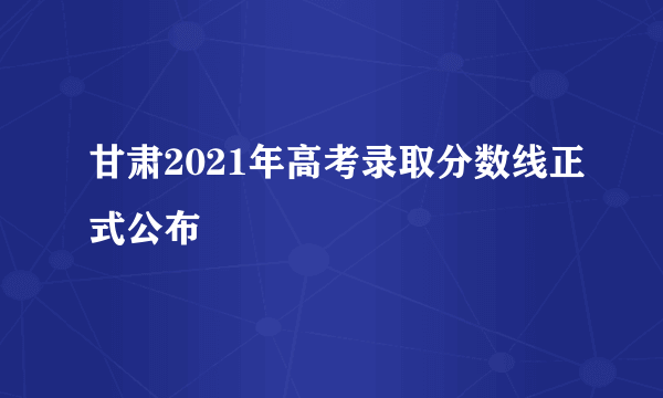 甘肃2021年高考录取分数线正式公布