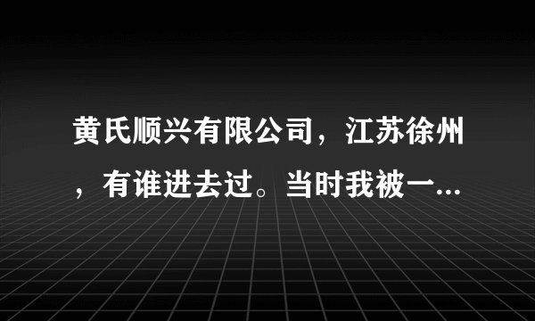 黄氏顺兴有限公司，江苏徐州，有谁进去过。当时我被一个朋友用技巧骗了过去。刚开始那两天游山玩水，到了？