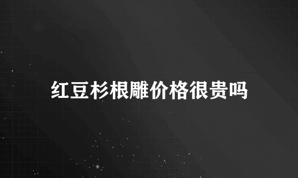 红豆杉根雕价格很贵吗