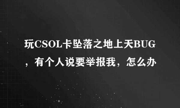 玩CSOL卡坠落之地上天BUG，有个人说要举报我，怎么办