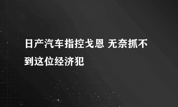 日产汽车指控戈恩 无奈抓不到这位经济犯