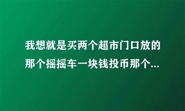 我想就是买两个超市门口放的那个摇摇车一块钱投币那个可以唱歌那个然后想买二