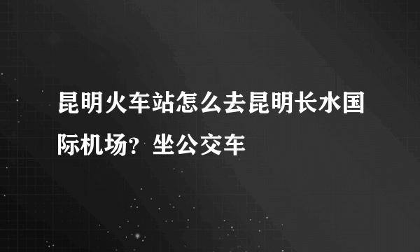 昆明火车站怎么去昆明长水国际机场？坐公交车