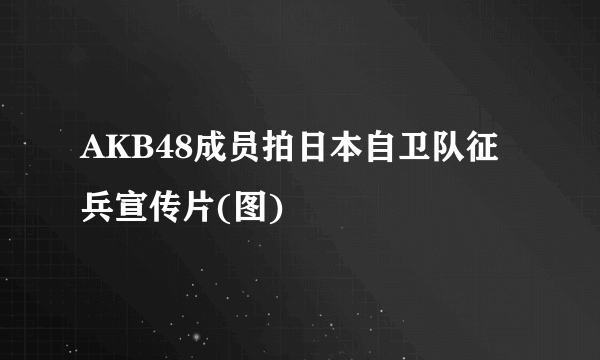 AKB48成员拍日本自卫队征兵宣传片(图)