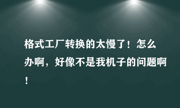 格式工厂转换的太慢了！怎么办啊，好像不是我机子的问题啊！