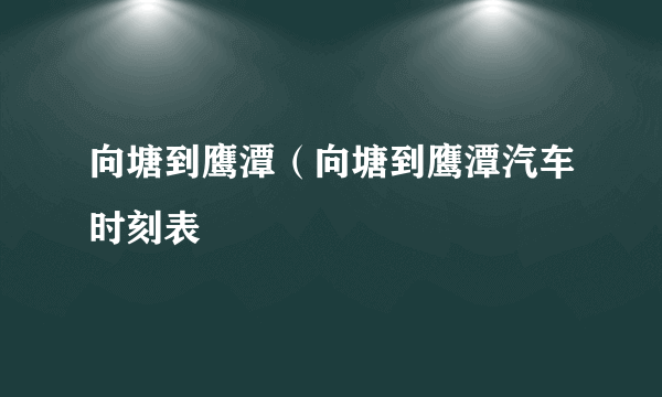 向塘到鹰潭（向塘到鹰潭汽车时刻表