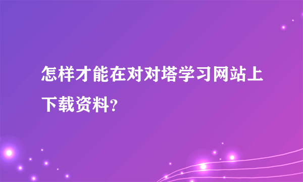 怎样才能在对对塔学习网站上下载资料？