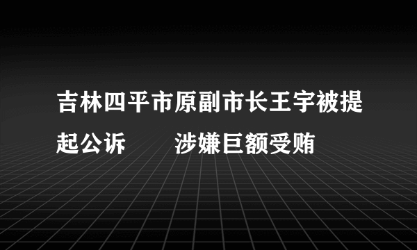 吉林四平市原副市长王宇被提起公诉　　涉嫌巨额受贿