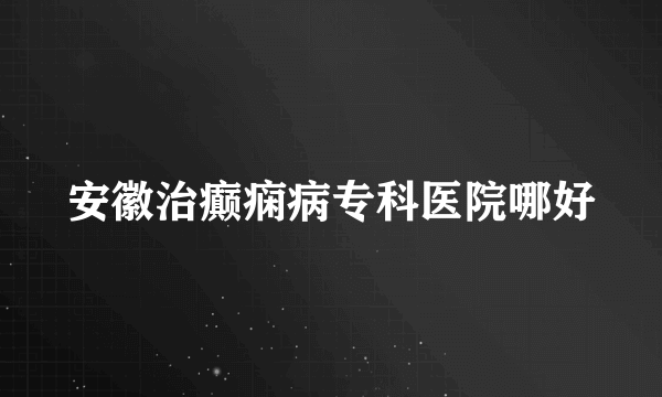 安徽治癫痫病专科医院哪好