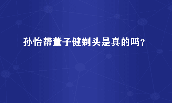 孙怡帮董子健剃头是真的吗？