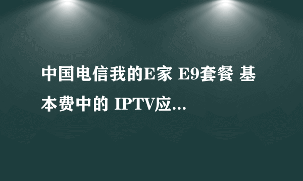 中国电信我的E家 E9套餐 基本费中的 IPTV应用费是指什么的花费啊