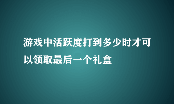 游戏中活跃度打到多少时才可以领取最后一个礼盒