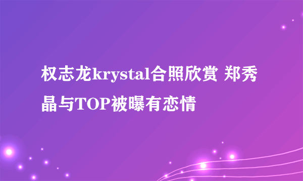 权志龙krystal合照欣赏 郑秀晶与TOP被曝有恋情