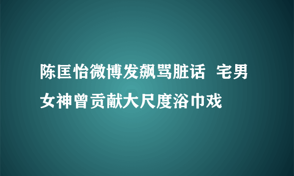 陈匡怡微博发飙骂脏话  宅男女神曾贡献大尺度浴巾戏