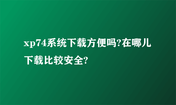 xp74系统下载方便吗?在哪儿下载比较安全?