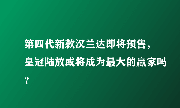 第四代新款汉兰达即将预售，皇冠陆放或将成为最大的赢家吗？