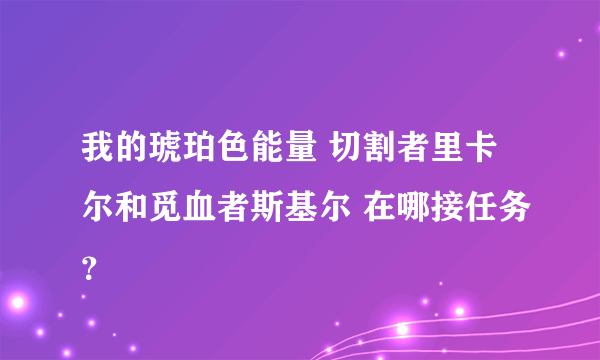 我的琥珀色能量 切割者里卡尔和觅血者斯基尔 在哪接任务？