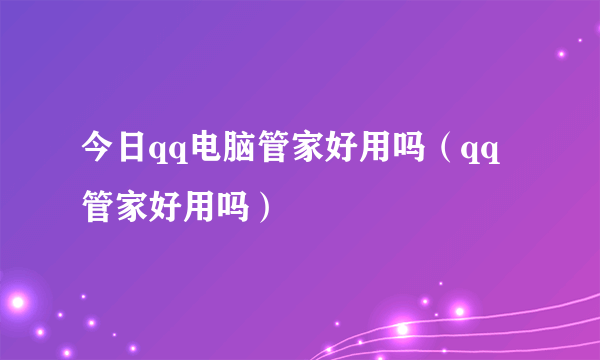 今日qq电脑管家好用吗（qq管家好用吗）