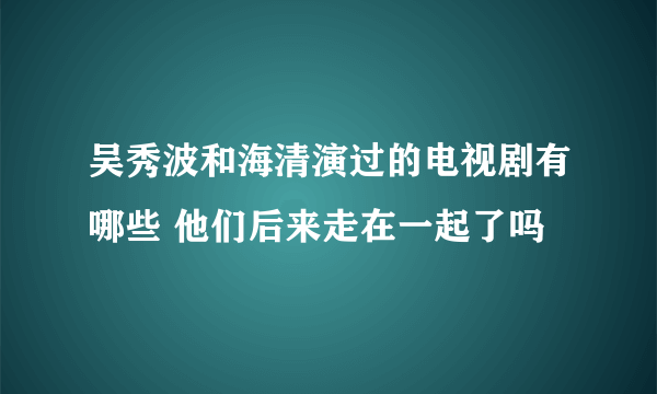 吴秀波和海清演过的电视剧有哪些 他们后来走在一起了吗