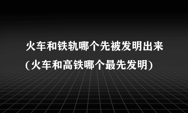 火车和铁轨哪个先被发明出来(火车和高铁哪个最先发明)