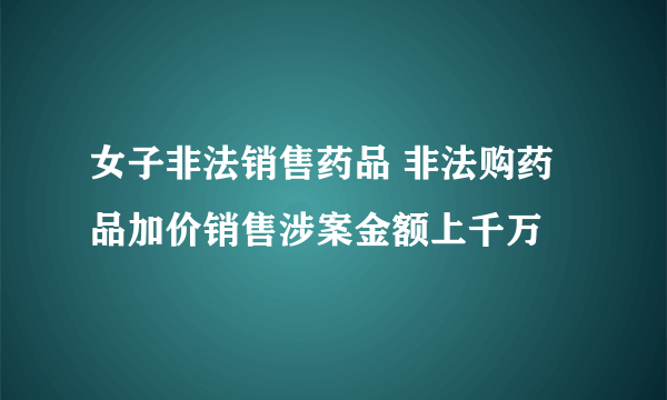 女子非法销售药品 非法购药品加价销售涉案金额上千万