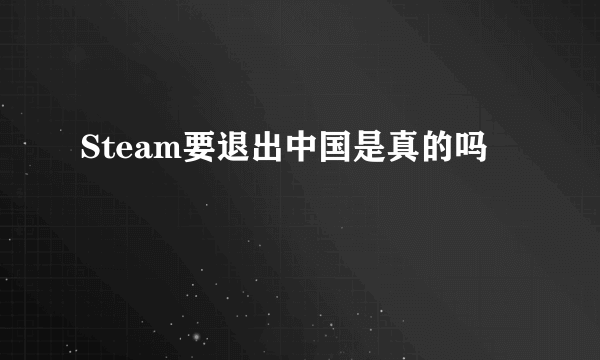 Steam要退出中国是真的吗