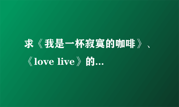 求《我是一杯寂寞的咖啡》、《love live》的歌词，谢谢！