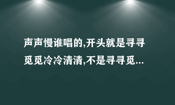 声声慢谁唱的,开头就是寻寻觅觅冷冷清清,不是寻寻觅觅的那天,内首个音乐还有点雨声