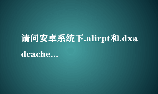 请问安卓系统下.alirpt和.dxadcache这两个文件是由什么程序生成的？有什么功能？可以删除吗？