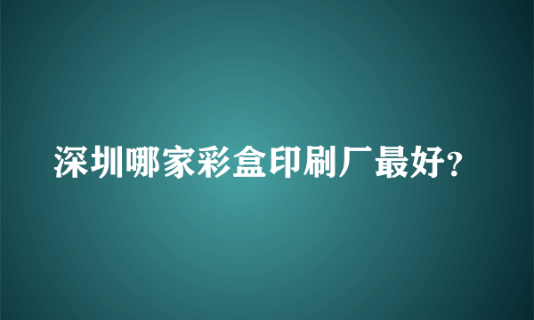 深圳哪家彩盒印刷厂最好？