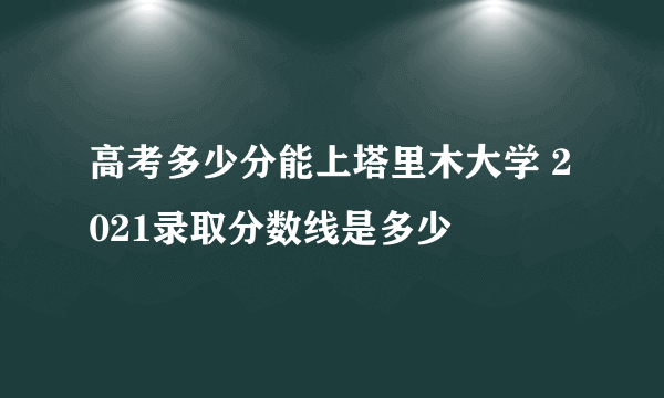 高考多少分能上塔里木大学 2021录取分数线是多少