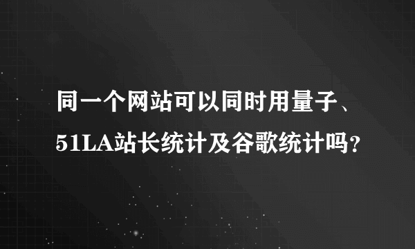 同一个网站可以同时用量子、51LA站长统计及谷歌统计吗？