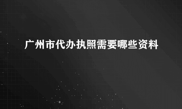 广州市代办执照需要哪些资料