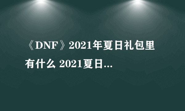 《DNF》2021年夏日礼包里有什么 2021夏日礼包内容汇总