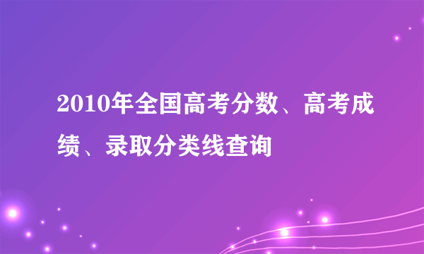 2010年全国高考分数、高考成绩、录取分类线查询