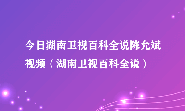 今日湖南卫视百科全说陈允斌视频（湖南卫视百科全说）