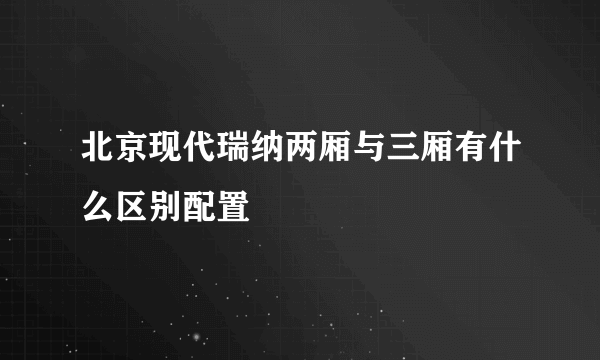 北京现代瑞纳两厢与三厢有什么区别配置